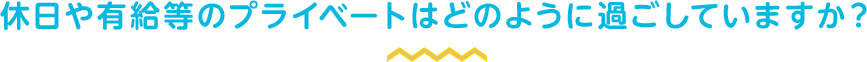 休日や有給等のプライベートはどのように過ごしていますか？