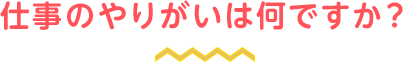 仕事のやりがいは何ですか？