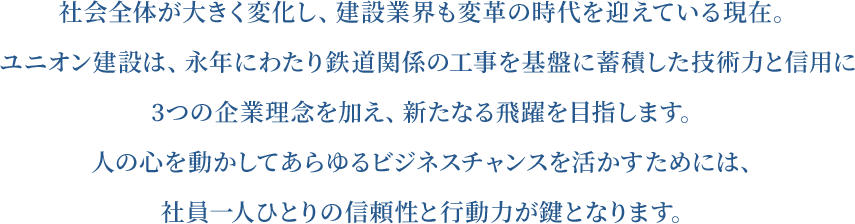 社会全体が大きく変化し、建設業界も変革の時代を迎えている現在。ユニオン建設は、永年にわたり鉄道関係の工事を基盤に蓄積した技術力と信用に3つの企業理念を加え、新たなる飛躍を目指します。人の心を動かしてあらゆるビジネスチャンスを活かすためには、社員一人ひとりの信頼性と行動力が鍵となります。
